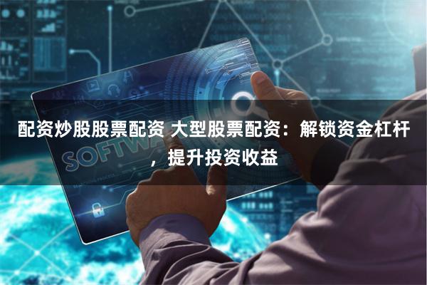 配资炒股股票配资 大型股票配资：解锁资金杠杆，提升投资收益