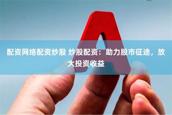 配资网络配资炒股 炒股配资：助力股市征途，放大投资收益