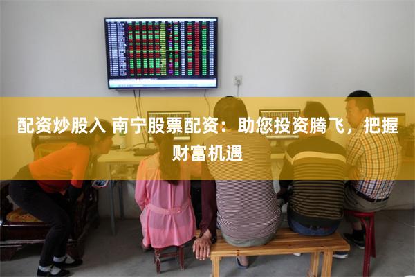 配资炒股入 南宁股票配资：助您投资腾飞，把握财富机遇