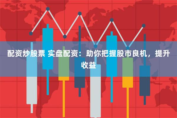 配资炒股票 实盘配资：助你把握股市良机，提升收益