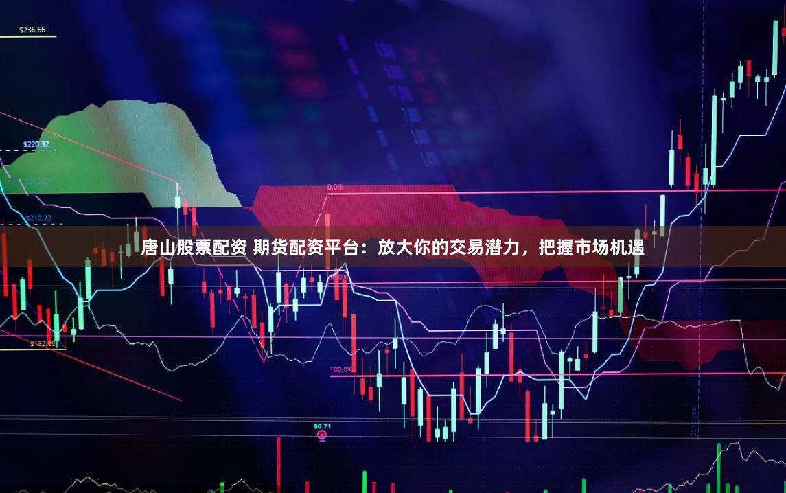 唐山股票配资 期货配资平台：放大你的交易潜力，把握市场机遇